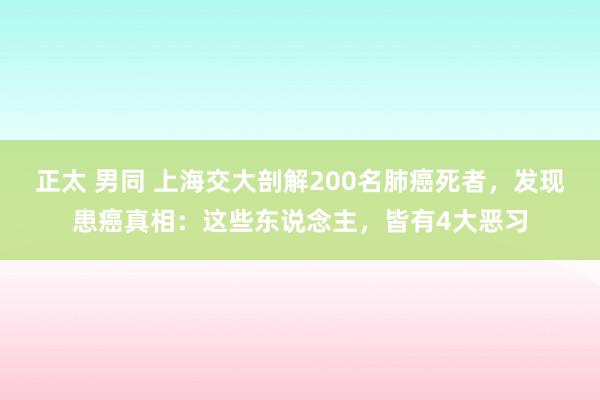 正太 男同 上海交大剖解200名肺癌死者，发现患癌真相：这些东说念主，皆有4大恶习