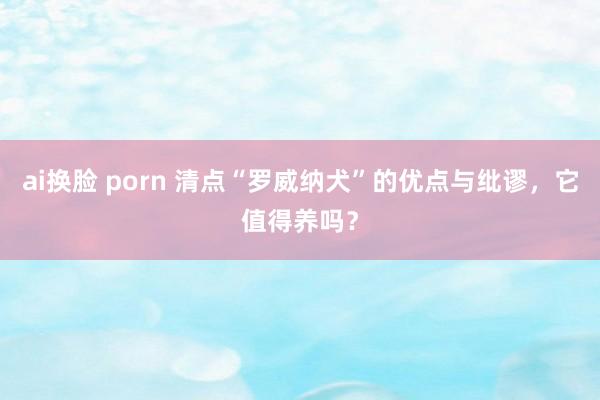 ai换脸 porn 清点“罗威纳犬”的优点与纰谬，它值得养吗？