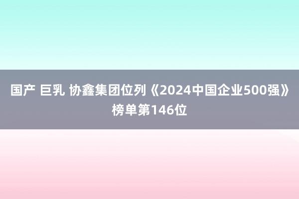 国产 巨乳 协鑫集团位列《2024中国企业500强》榜单第146位