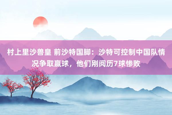 村上里沙兽皇 前沙特国脚:沙特可控制中国队情况争取赢球,他们刚阅历7球惨败
