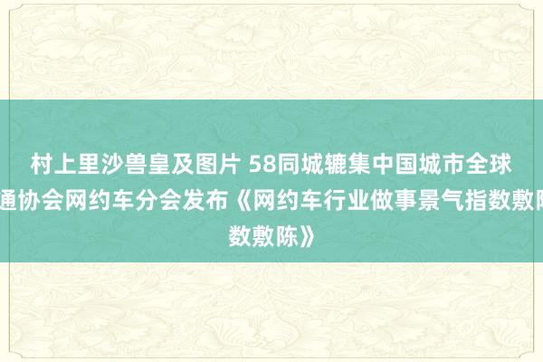 村上里沙兽皇及图片 58同城辘集中国城市全球交通协会网约车分会发布《网约车行业做事景气指数敷陈》
