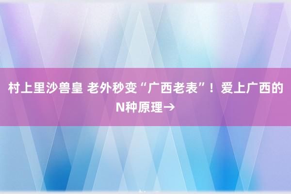 村上里沙兽皇 老外秒变“广西老表”！爱上广西的N种原理→