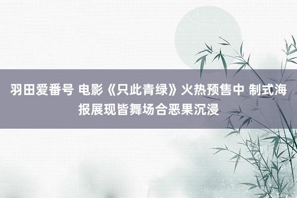 羽田爱番号 电影《只此青绿》火热预售中 制式海报展现皆舞场合恶果沉浸