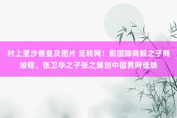 村上里沙兽皇及图片 足转网！前国脚商毅之子商竣程、张卫华之子张之臻创中国男网佳绩