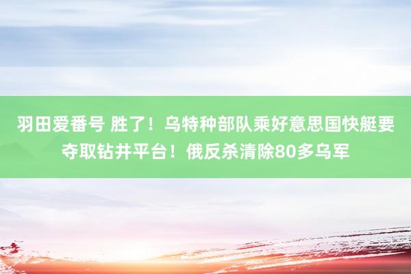 羽田爱番号 胜了！乌特种部队乘好意思国快艇要夺取钻井平台！俄反杀清除80多乌军