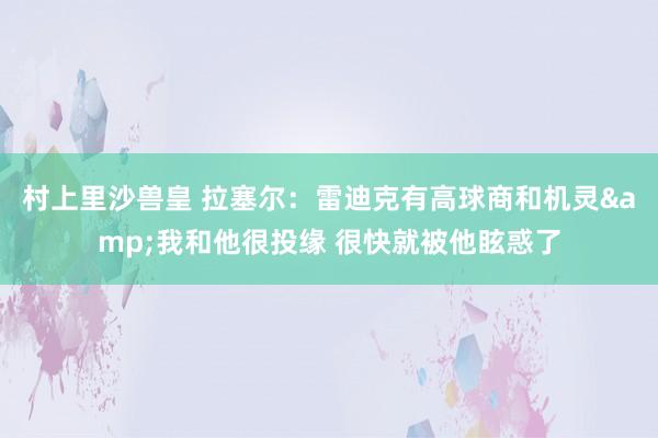 村上里沙兽皇 拉塞尔：雷迪克有高球商和机灵&我和他很投缘 很快就被他眩惑了
