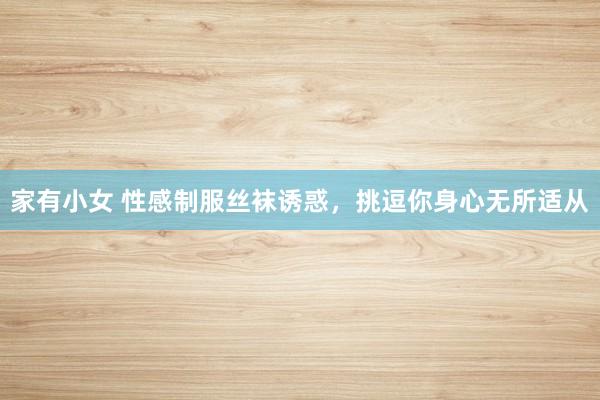 家有小女 性感制服丝袜诱惑，挑逗你身心无所适从