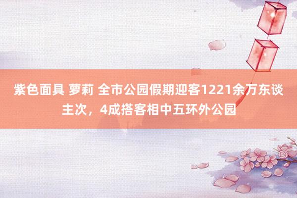 紫色面具 萝莉 全市公园假期迎客1221余万东谈主次，4成搭客相中五环外公园