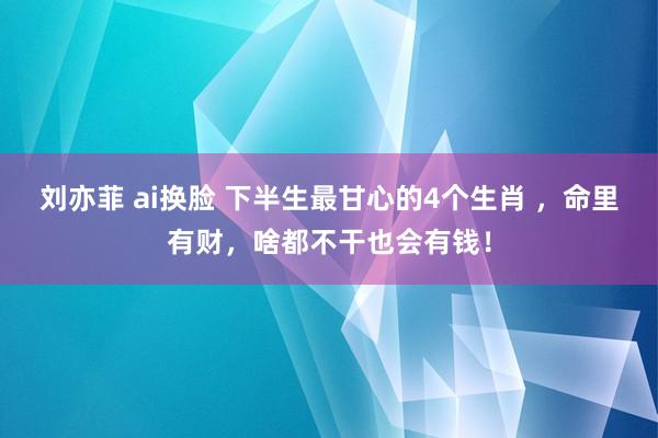 刘亦菲 ai换脸 下半生最甘心的4个生肖 ，命里有财，啥都不干也会有钱！
