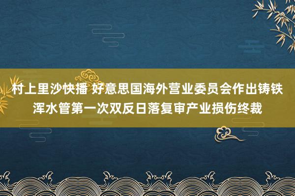 村上里沙快播 好意思国海外营业委员会作出铸铁浑水管第一次双反日落复审产业损伤终裁