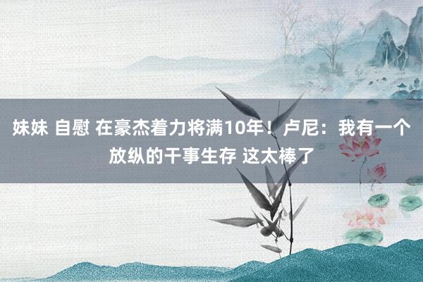 妹妹 自慰 在豪杰着力将满10年！卢尼：我有一个放纵的干事生存 这太棒了
