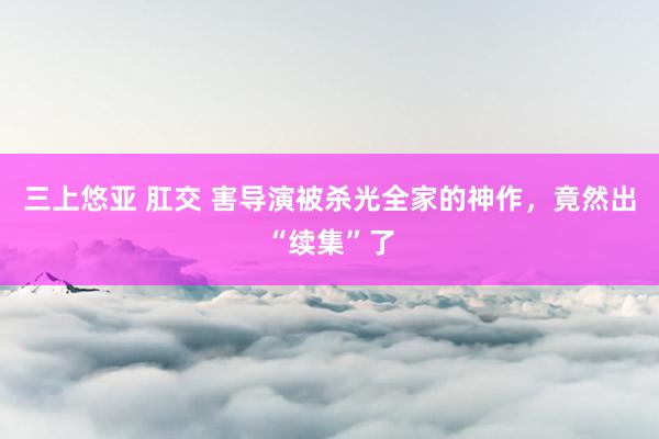 三上悠亚 肛交 害导演被杀光全家的神作，竟然出“续集”了