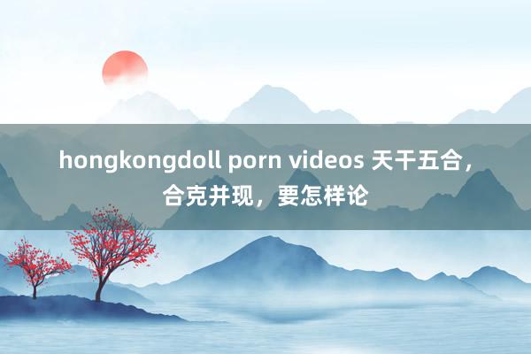 hongkongdoll porn videos 天干五合，合克并现，要怎样论