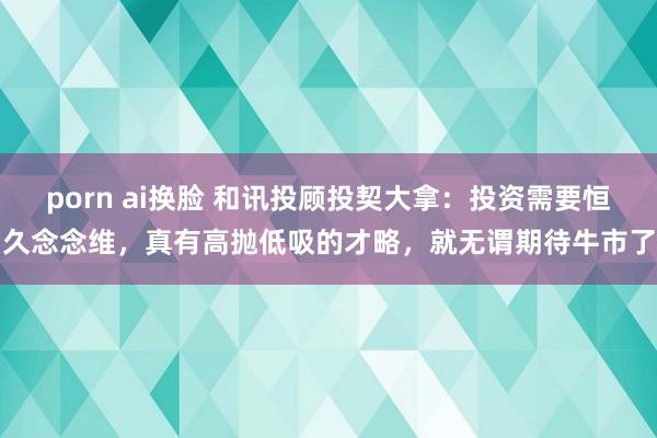 porn ai换脸 和讯投顾投契大拿：投资需要恒久念念维，真有高抛低吸的才略，就无谓期待牛市了