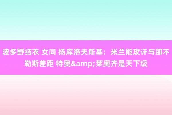 波多野结衣 女同 扬库洛夫斯基：米兰能攻讦与那不勒斯差距 特奥&莱奥齐是天下级