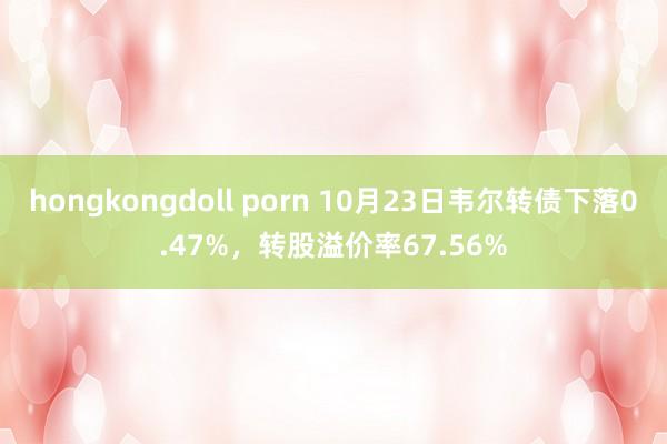 hongkongdoll porn 10月23日韦尔转债下落0.47%，转股溢价率67.56%