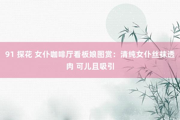 91 探花 女仆咖啡厅看板娘图赏:清纯女仆丝袜透肉 可儿且吸引