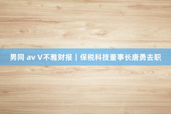 男同 av V不雅财报｜保税科技董事长唐勇去职