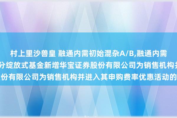 村上里沙兽皇 融通内需初始混杂A/B,融通内需初始混杂C: 对于旗下部分绽放式基金新增华宝证券股份有限公司为销售机构并进入其申购费率优惠活动的公告