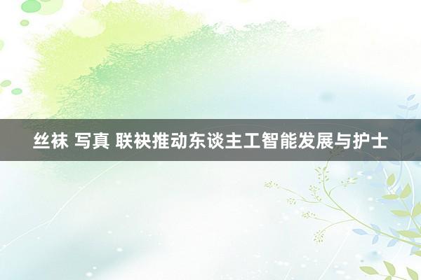 丝袜 写真 联袂推动东谈主工智能发展与护士