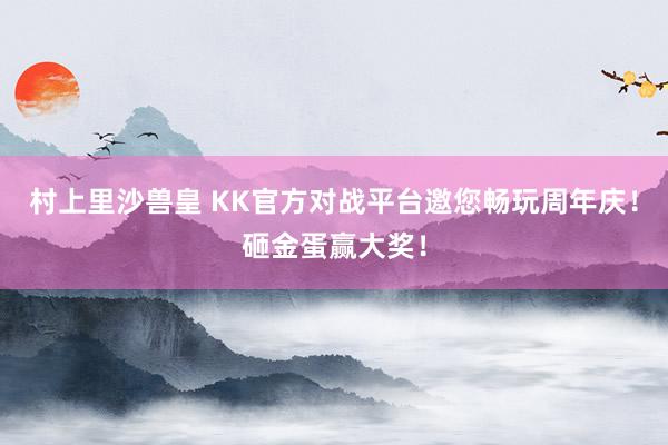 村上里沙兽皇 KK官方对战平台邀您畅玩周年庆！砸金蛋赢大奖！