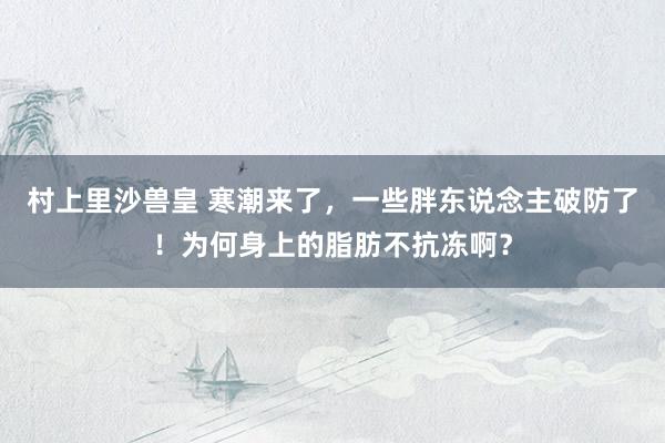 村上里沙兽皇 寒潮来了，一些胖东说念主破防了！为何身上的脂肪不抗冻啊？
