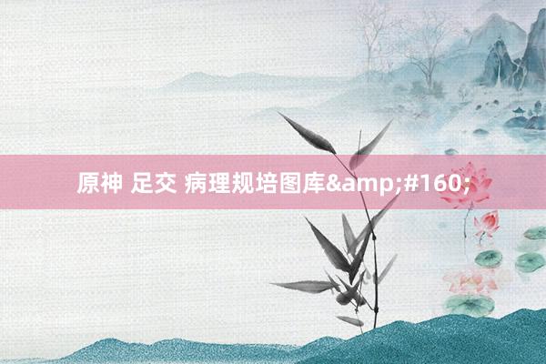 原神 足交 病理规培图库&#160;