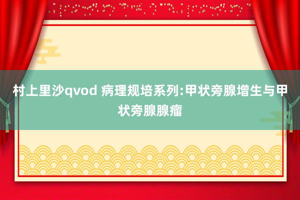 村上里沙qvod 病理规培系列:甲状旁腺增生与甲状旁腺腺瘤