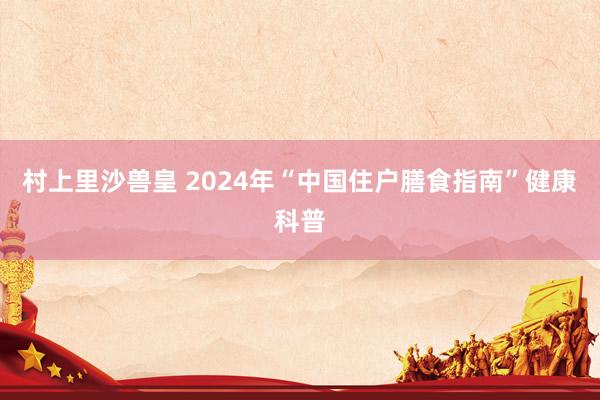 村上里沙兽皇 2024年“中国住户膳食指南”健康科普