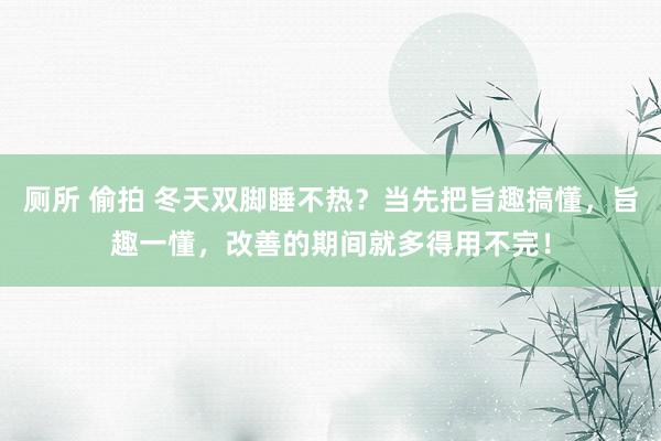 厕所 偷拍 冬天双脚睡不热？当先把旨趣搞懂，旨趣一懂，改善的期间就多得用不完！