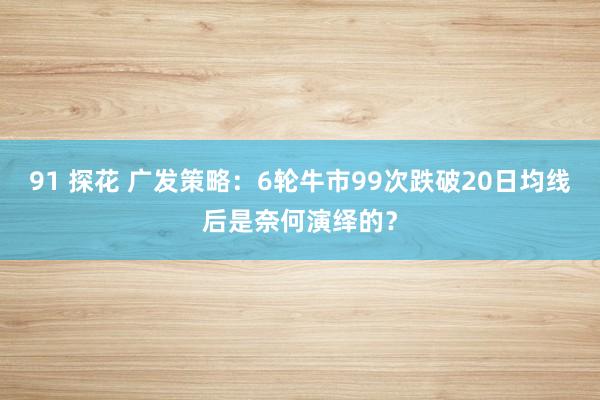91 探花 广发策略：6轮牛市99次跌破20日均线后是奈何演绎的？
