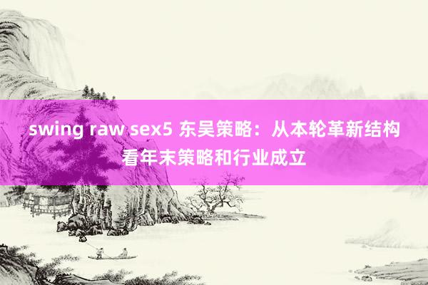 swing raw sex5 东吴策略：从本轮革新结构看年末策略和行业成立