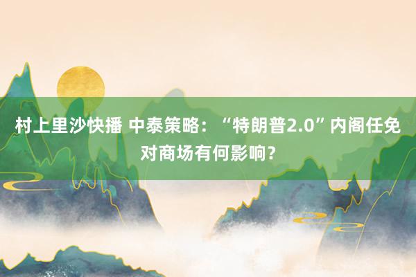 村上里沙快播 中泰策略：“特朗普2.0”内阁任免对商场有何影响？