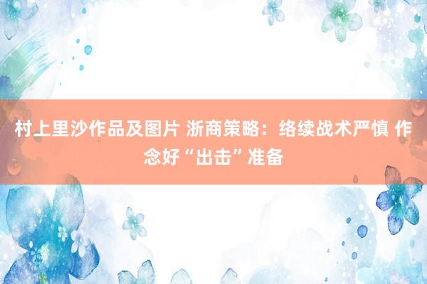 村上里沙作品及图片 浙商策略：络续战术严慎 作念好“出击”准备