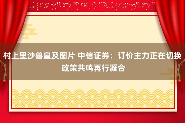 村上里沙兽皇及图片 中信证券：订价主力正在切换 政策共鸣再行凝合
