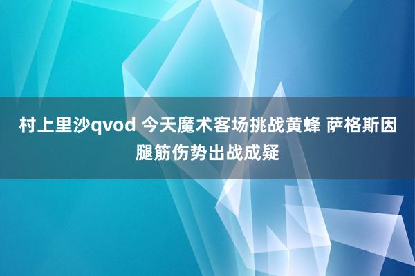 村上里沙qvod 今天魔术客场挑战黄蜂 萨格斯因腿筋伤势出战成疑