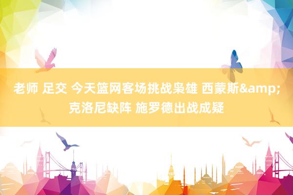 老师 足交 今天篮网客场挑战枭雄 西蒙斯&克洛尼缺阵 施罗德出战成疑