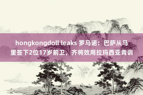 hongkongdoll leaks 罗马诺：巴萨从马里签下2位17岁前卫，齐将效用拉玛西亚青训