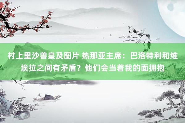 村上里沙兽皇及图片 热那亚主席：巴洛特利和维埃拉之间有矛盾？他们会当着我的面拥抱