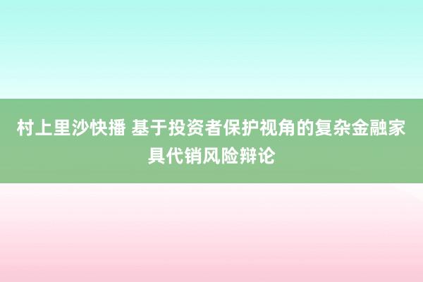 村上里沙快播 基于投资者保护视角的复杂金融家具代销风险辩论