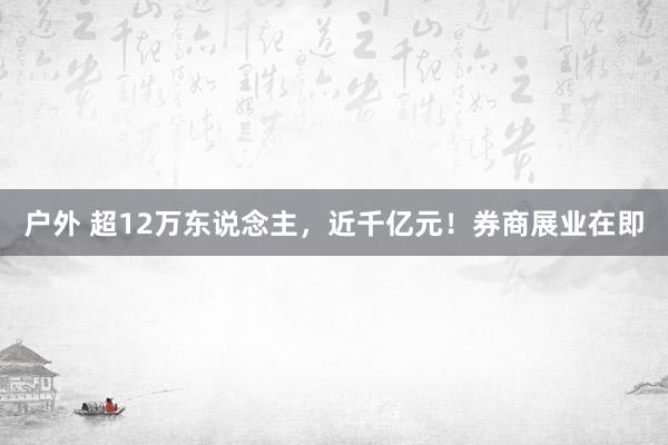户外 超12万东说念主，近千亿元！券商展业在即