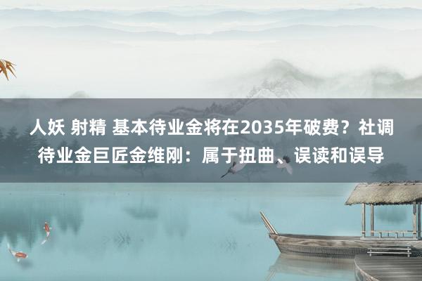 人妖 射精 基本待业金将在2035年破费？社调待业金巨匠金维刚：属于扭曲、误读和误导