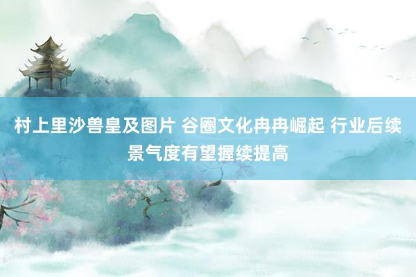 村上里沙兽皇及图片 谷圈文化冉冉崛起 行业后续景气度有望握续提高