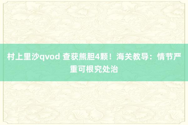 村上里沙qvod 查获熊胆4颗！海关教导：情节严重可根究处治