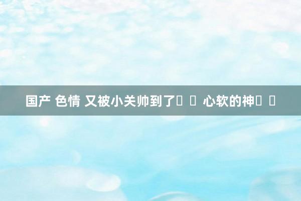 国产 色情 又被小关帅到了❗️心软的神❗️