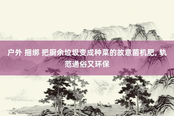 户外 捆绑 把厨余垃圾变成种菜的故意菌机肥， 轨范通俗又环保