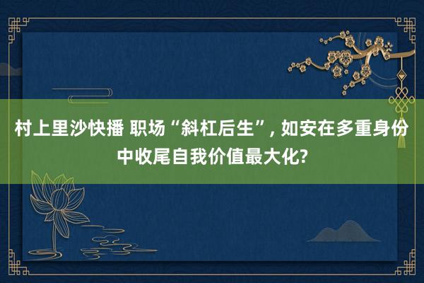 村上里沙快播 职场“斜杠后生”， 如安在多重身份中收尾自我价值最大化?