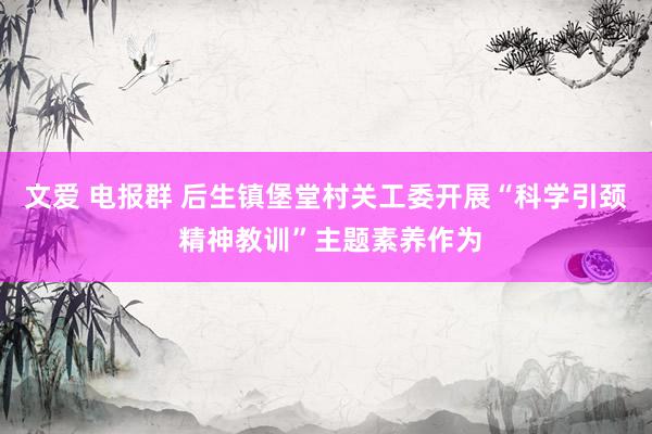 文爱 电报群 后生镇堡堂村关工委开展“科学引颈 精神教训”主题素养作为