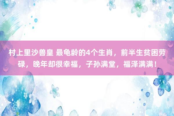 村上里沙兽皇 最龟龄的4个生肖，前半生贫困劳碌，晚年却很幸福，子孙满堂，福泽满满！