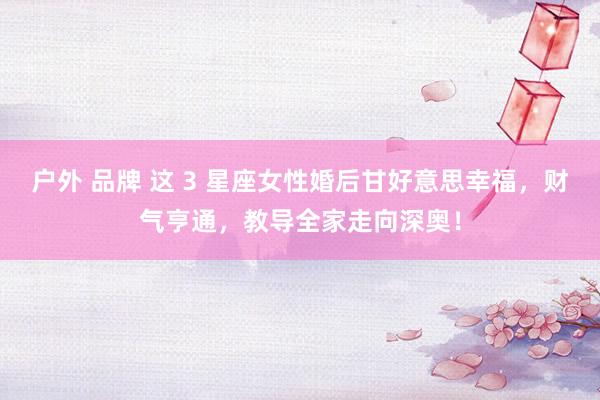 户外 品牌 这 3 星座女性婚后甘好意思幸福，财气亨通，教导全家走向深奥！